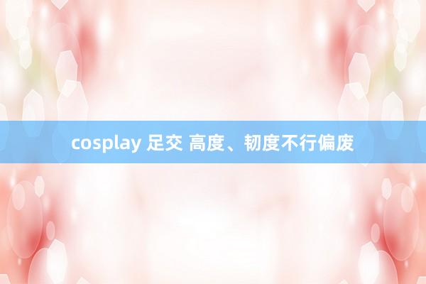 cosplay 足交 高度、韧度不行偏废