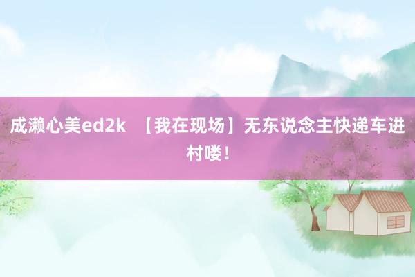 成濑心美ed2k  【我在现场】无东说念主快递车进村喽！