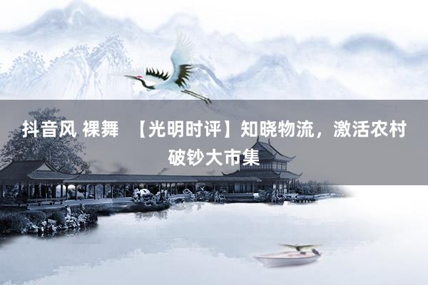 抖音风 裸舞  【光明时评】知晓物流，激活农村破钞大市集