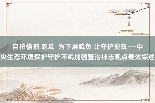 自拍偷拍 吃瓜  为下层减负 让守护提效——中央生态环境保护守护不竭加强整治神志观点奏效综述