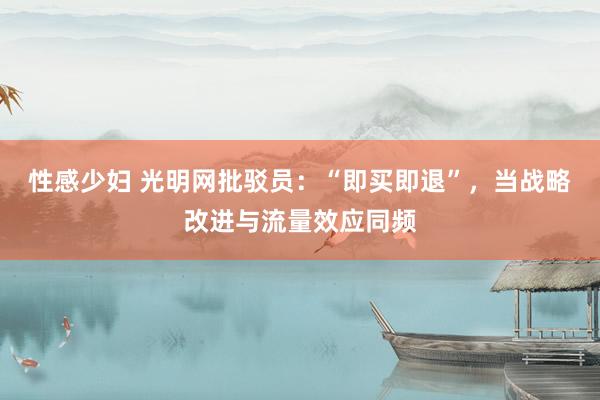 性感少妇 光明网批驳员：“即买即退”，当战略改进与流量效应同频