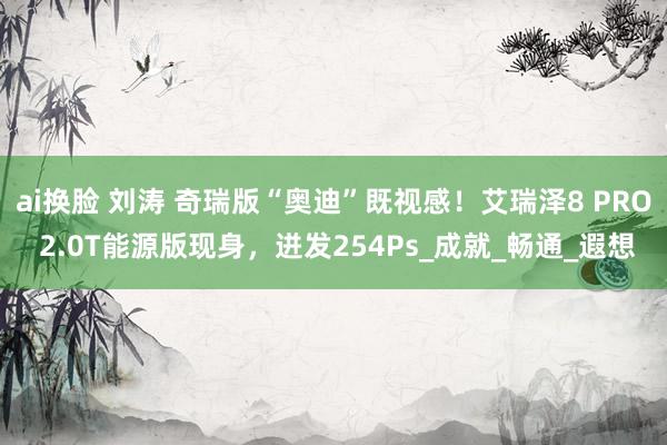 ai换脸 刘涛 奇瑞版“奥迪”既视感！艾瑞泽8 PRO 2.0T能源版现身，迸发254Ps_成就_畅通_遐想