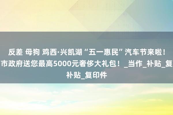 反差 母狗 鸡西·兴凯湖“五一惠民”汽车节来啦！鸡西市政府送您最高5000元奢侈大礼包！_当作_补贴_复印件