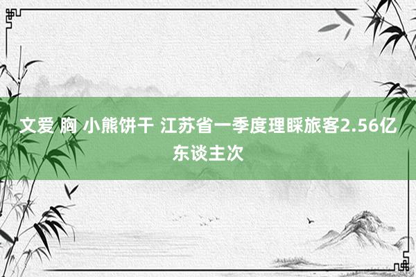 文爱 胸 小熊饼干 江苏省一季度理睬旅客2.56亿东谈主次