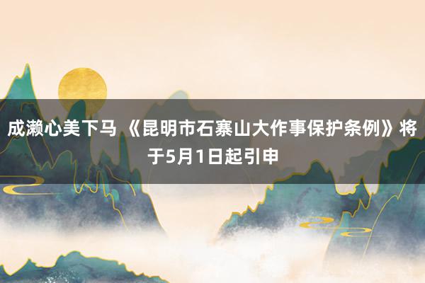 成濑心美下马 《昆明市石寨山大作事保护条例》将于5月1日起引申