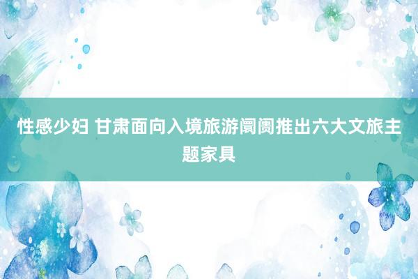 性感少妇 甘肃面向入境旅游阛阓推出六大文旅主题家具