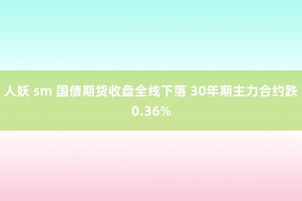 人妖 sm 国债期货收盘全线下落 30年期主力合约跌0.36%