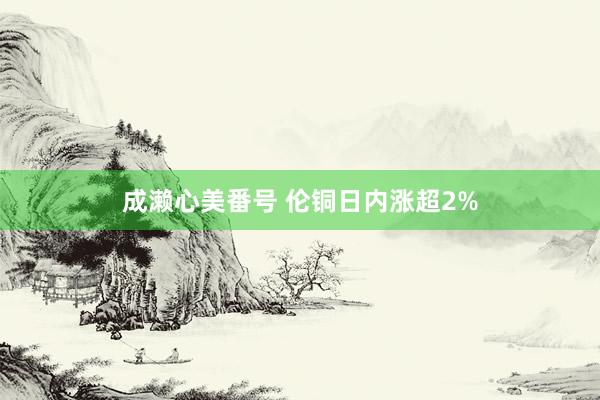 成濑心美番号 伦铜日内涨超2%