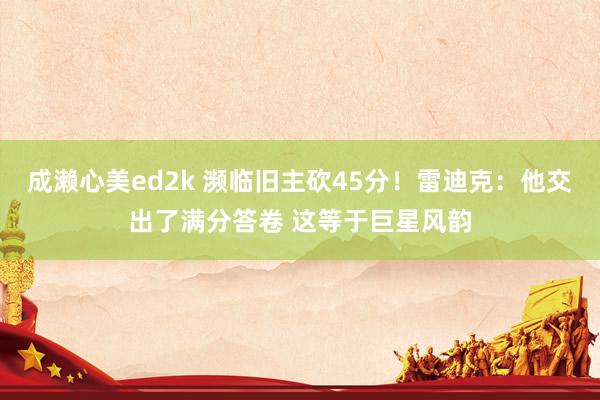 成濑心美ed2k 濒临旧主砍45分！雷迪克：他交出了满分答卷 这等于巨星风韵
