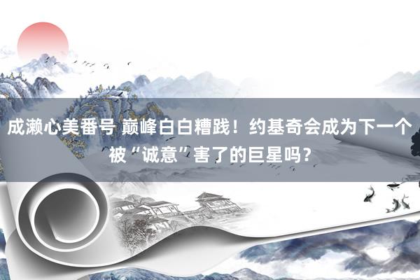 成濑心美番号 巅峰白白糟践！约基奇会成为下一个被“诚意”害了的巨星吗？