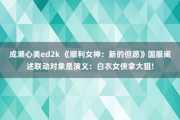 成濑心美ed2k 《顺利女神：新的但愿》国服阐述联动对象是演义：白衣女侠拿大狙!