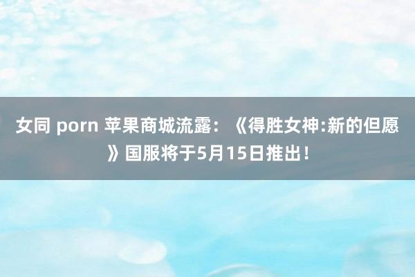 女同 porn 苹果商城流露：《得胜女神:新的但愿》国服将于5月15日推出！