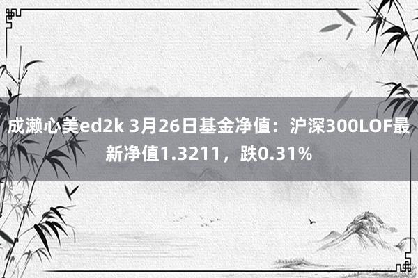 成濑心美ed2k 3月26日基金净值：沪深300LOF最新净值1.3211，跌0.31%