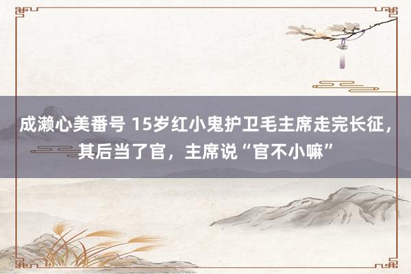 成濑心美番号 15岁红小鬼护卫毛主席走完长征，其后当了官，主席说“官不小嘛”
