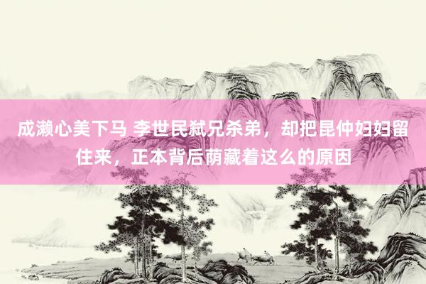 成濑心美下马 李世民弑兄杀弟，却把昆仲妇妇留住来，正本背后荫藏着这么的原因