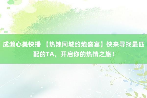 成濑心美快播 【热辣同城约炮盛宴】快来寻找最匹配的TA，开启你的热情之旅！