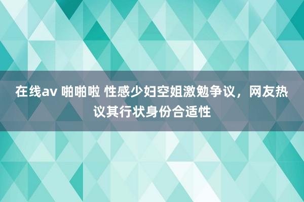 在线av 啪啪啦 性感少妇空姐激勉争议，网友热议其行状身份合适性