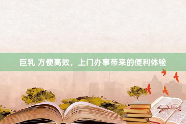 巨乳 方便高效，上门办事带来的便利体验