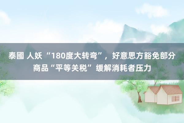 泰國 人妖 “180度大转弯”，好意思方豁免部分商品“平等关税” 缓解消耗者压力