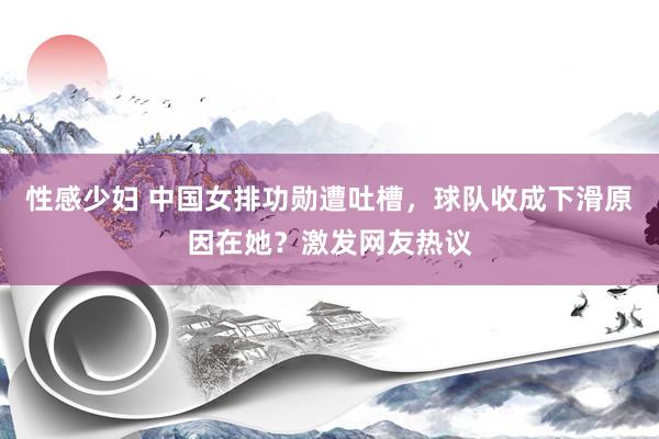 性感少妇 中国女排功勋遭吐槽，球队收成下滑原因在她？激发网友热议