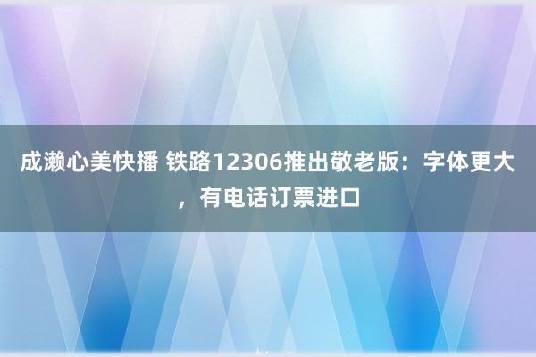 成濑心美快播 铁路12306推出敬老版：字体更大，有电话订票进口
