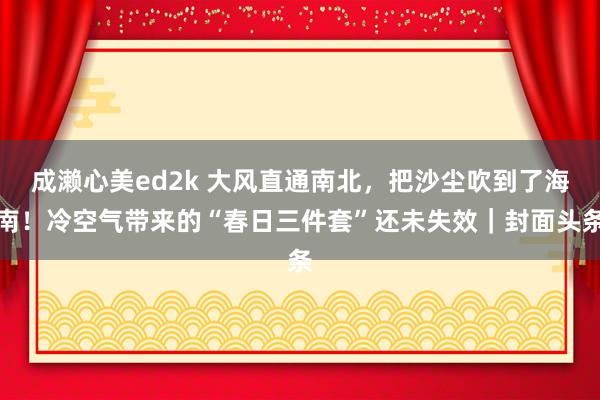 成濑心美ed2k 大风直通南北，把沙尘吹到了海南！冷空气带来的“春日三件套”还未失效｜封面头条