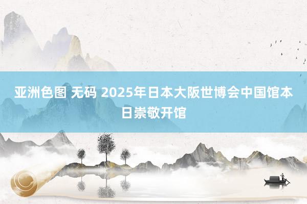 亚洲色图 无码 2025年日本大阪世博会中国馆本日崇敬开馆