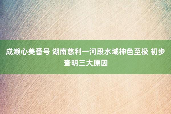 成濑心美番号 湖南慈利一河段水域神色至极 初步查明三大原因