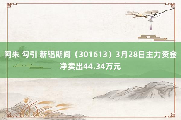 阿朱 勾引 新铝期间（301613）3月28日主力资金净卖出44.34万元