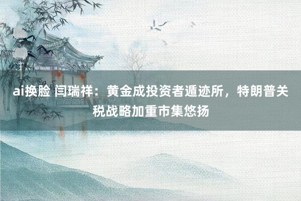 ai换脸 闫瑞祥：黄金成投资者遁迹所，特朗普关税战略加重市集悠扬