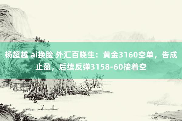 杨超越 ai换脸 外汇百晓生：黄金3160空单，告成止盈，后续反弹3158-60接着空