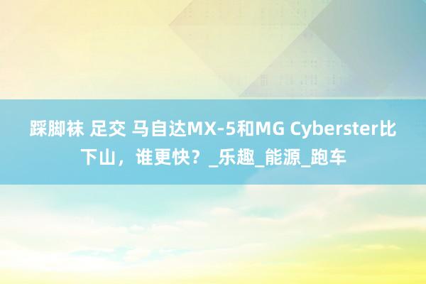 踩脚袜 足交 马自达MX-5和MG Cyberster比下山，谁更快？_乐趣_能源_跑车
