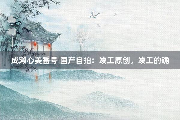 成濑心美番号 国产自拍：竣工原创，竣工的确
