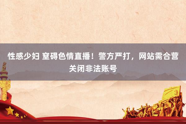 性感少妇 窒碍色情直播！警方严打，网站需合营关闭非法账号
