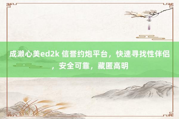 成濑心美ed2k 信誉约炮平台，快速寻找性伴侣，安全可靠，藏匿高明