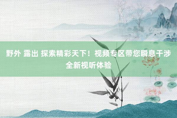 野外 露出 探索精彩天下！视频专区带您瞬息干涉全新视听体验