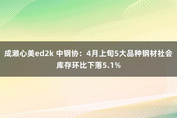 成濑心美ed2k 中钢协：4月上旬5大品种钢材社会库存环比下落5.1%