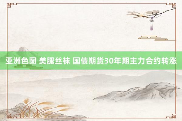 亚洲色图 美腿丝袜 国债期货30年期主力合约转涨
