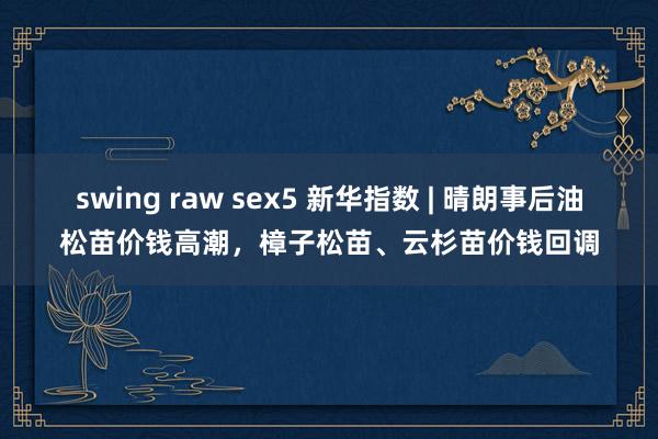 swing raw sex5 新华指数 | 晴朗事后油松苗价钱高潮，樟子松苗、云杉苗价钱回调