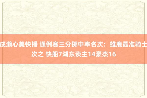 成濑心美快播 通例赛三分掷中率名次：雄鹿最准骑士次之 快船7湖东谈主14豪杰16