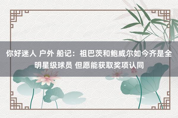 你好迷人 户外 船记：祖巴茨和鲍威尔如今齐是全明星级球员 但愿能获取奖项认同