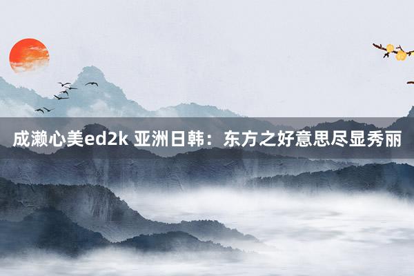 成濑心美ed2k 亚洲日韩：东方之好意思尽显秀丽