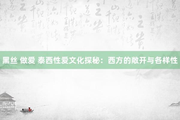 黑丝 做爱 泰西性爱文化探秘：西方的敞开与各样性
