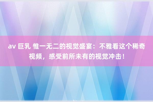 av 巨乳 惟一无二的视觉盛宴：不雅看这个稀奇视频，感受前所未有的视觉冲击！