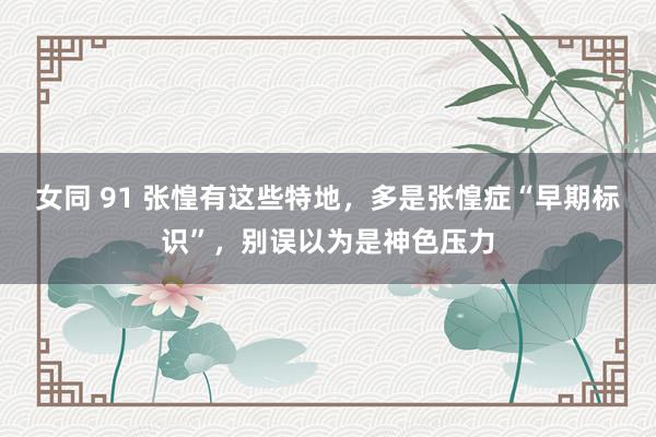 女同 91 张惶有这些特地，多是张惶症“早期标识”，别误以为是神色压力