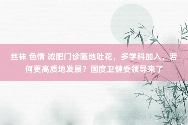 丝袜 色情 减肥门诊随地吐花，多学科加入，若何更高质地发展？国度卫健委领导来了