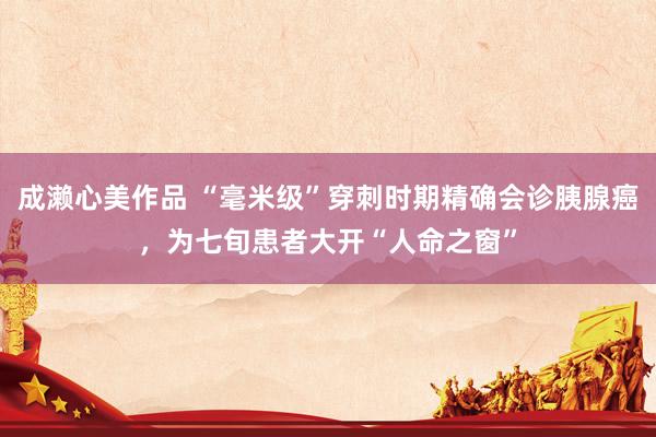 成濑心美作品 “毫米级”穿刺时期精确会诊胰腺癌，为七旬患者大开“人命之窗”