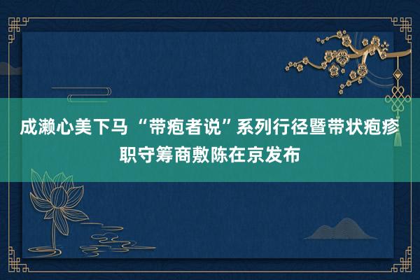成濑心美下马 “带疱者说”系列行径暨带状疱疹职守筹商敷陈在京发布
