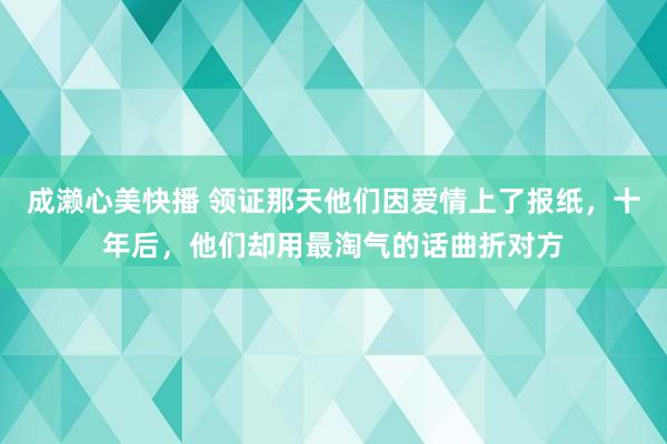 成濑心美快播 领证那天他们因爱情上了报纸，十年后，他们却用最淘气的话曲折对方