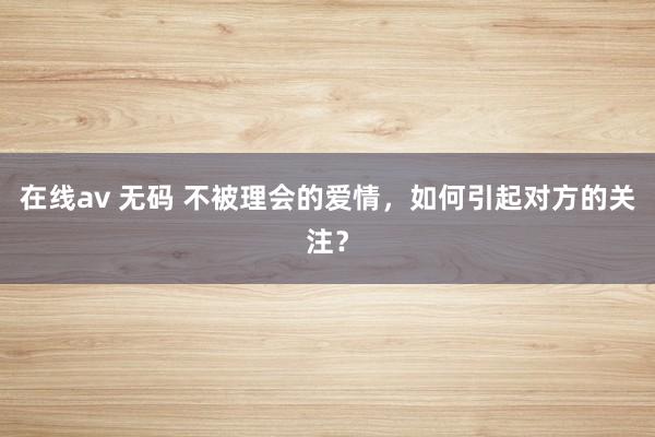 在线av 无码 不被理会的爱情，如何引起对方的关注？